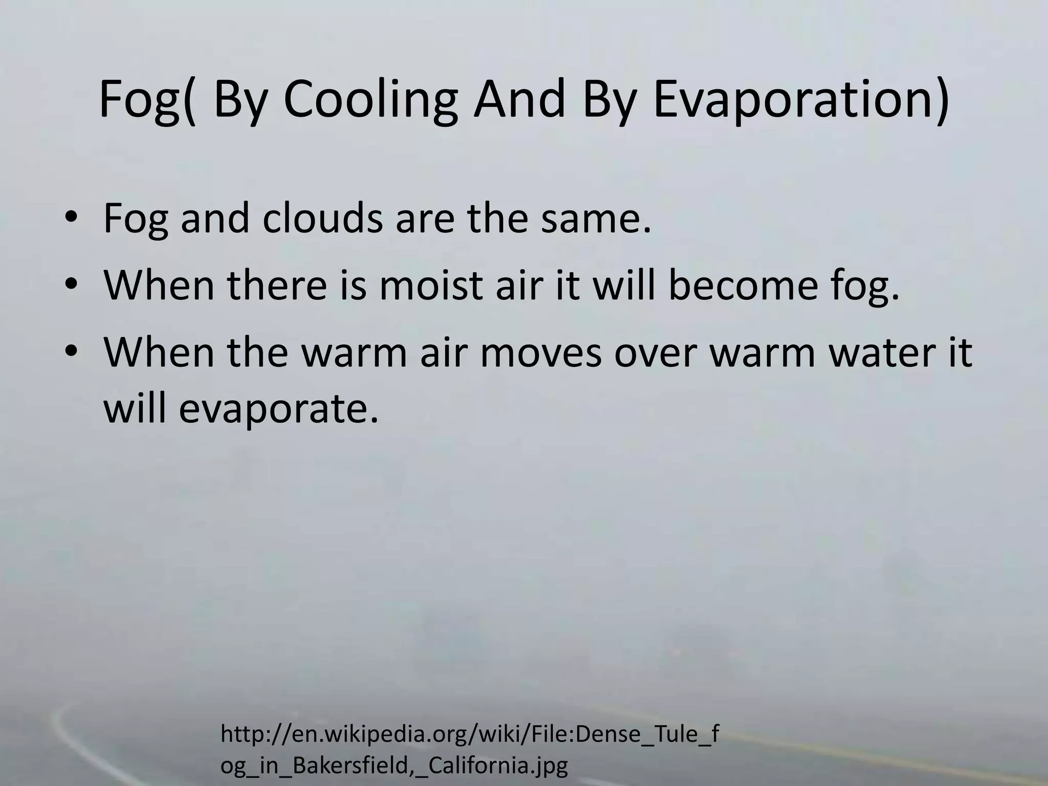 Fog( By Cooling And By Evaporation)
• Fog and clouds are the same.
• When there is moist air it will become fog.
• When the warm air moves over warm water it
  will evaporate.




       http://en.wikipedia.org/wiki/File:Dense_Tule_f
       og_in_Bakersfield,_California.jpg
 