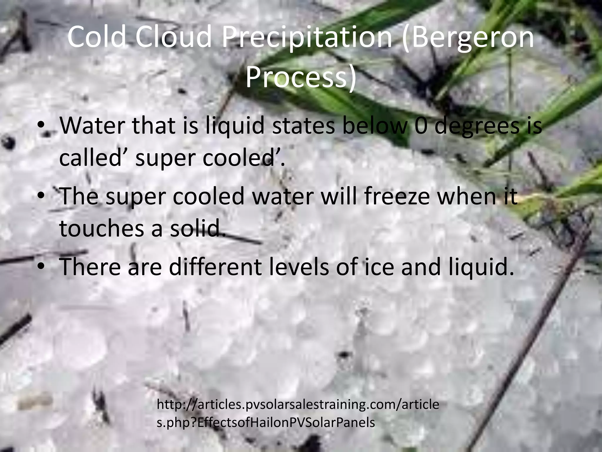 Cold Cloud Precipitation (Bergeron
               Process)
• Water that is liquid states below 0 degrees is
  called’ super cooled’.
• The super cooled water will freeze when it
  touches a solid.
• There are different levels of ice and liquid.



           http://articles.pvsolarsalestraining.com/article
           s.php?EffectsofHailonPVSolarPanels
 