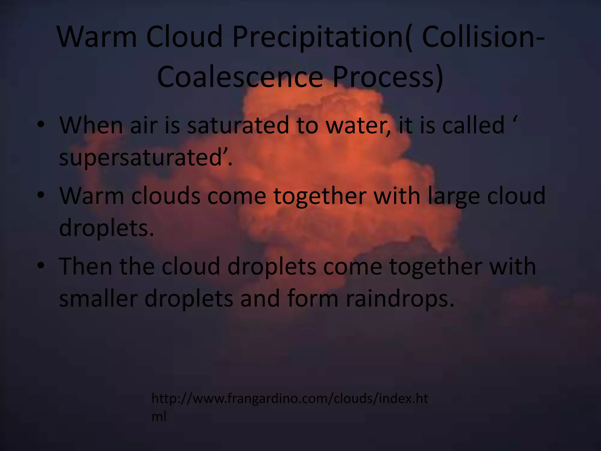 Warm Cloud Precipitation( Collision-
       Coalescence Process)
• When air is saturated to water, it is called ‘
  supersaturated’.
• Warm clouds come together with large cloud
  droplets.
• Then the cloud droplets come together with
  smaller droplets and form raindrops.


          http://www.frangardino.com/clouds/index.ht
          ml
 