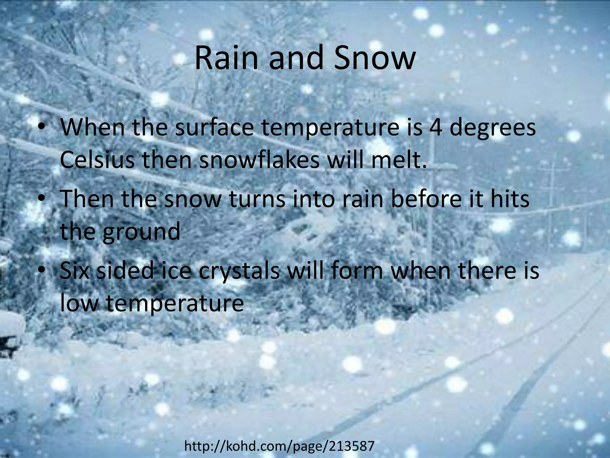 Rain and Snow
• When the surface temperature is 4 degrees
  Celsius then snowflakes will melt.
• Then the snow turns into rain before it hits
  the ground
• Six sided ice crystals will form when there is
  low temperature




              http://kohd.com/page/213587
 