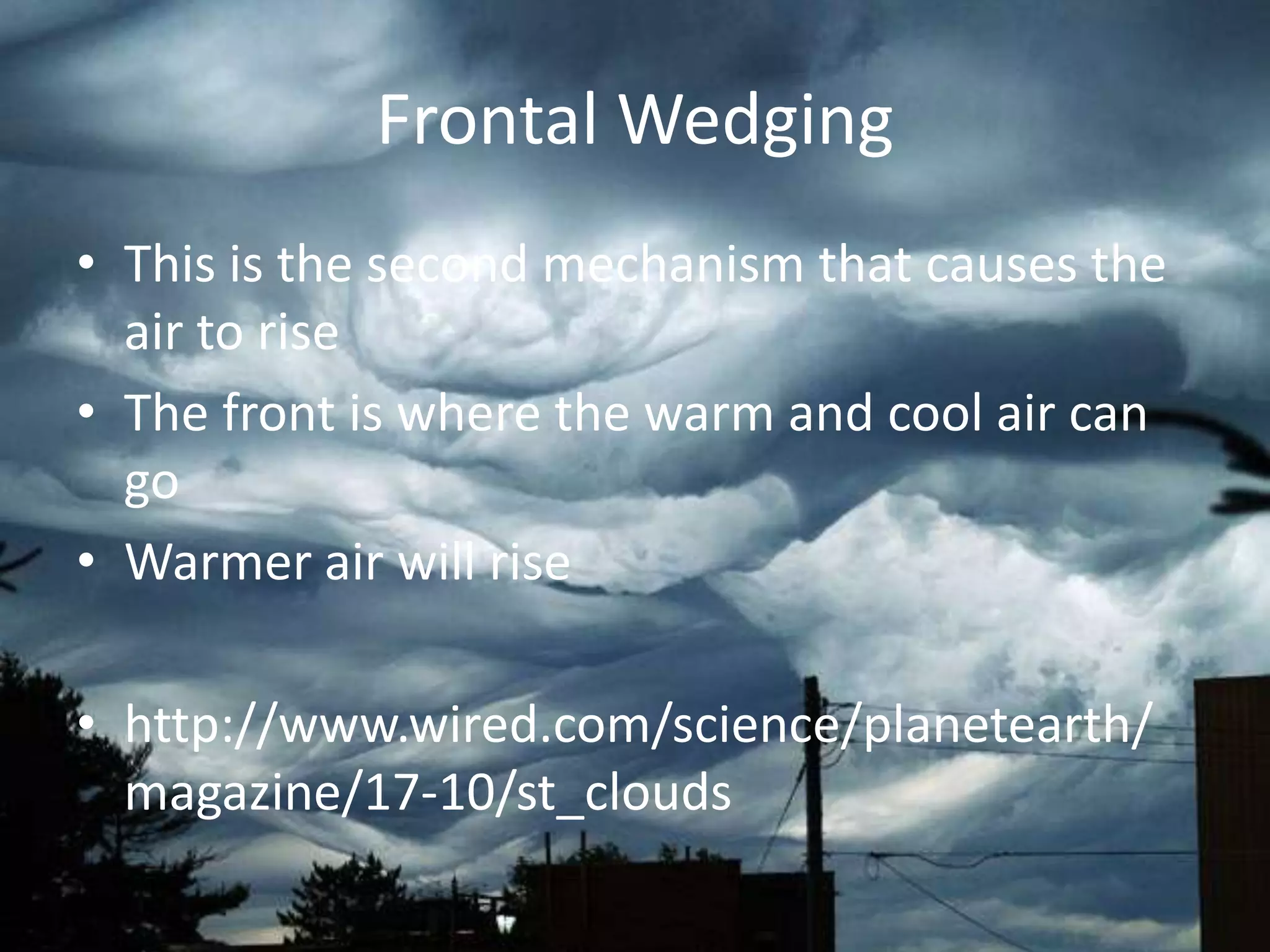 Frontal Wedging
• This is the second mechanism that causes the
  air to rise
• The front is where the warm and cool air can
  go
• Warmer air will rise

• http://www.wired.com/science/planetearth/
  magazine/17-10/st_clouds
 