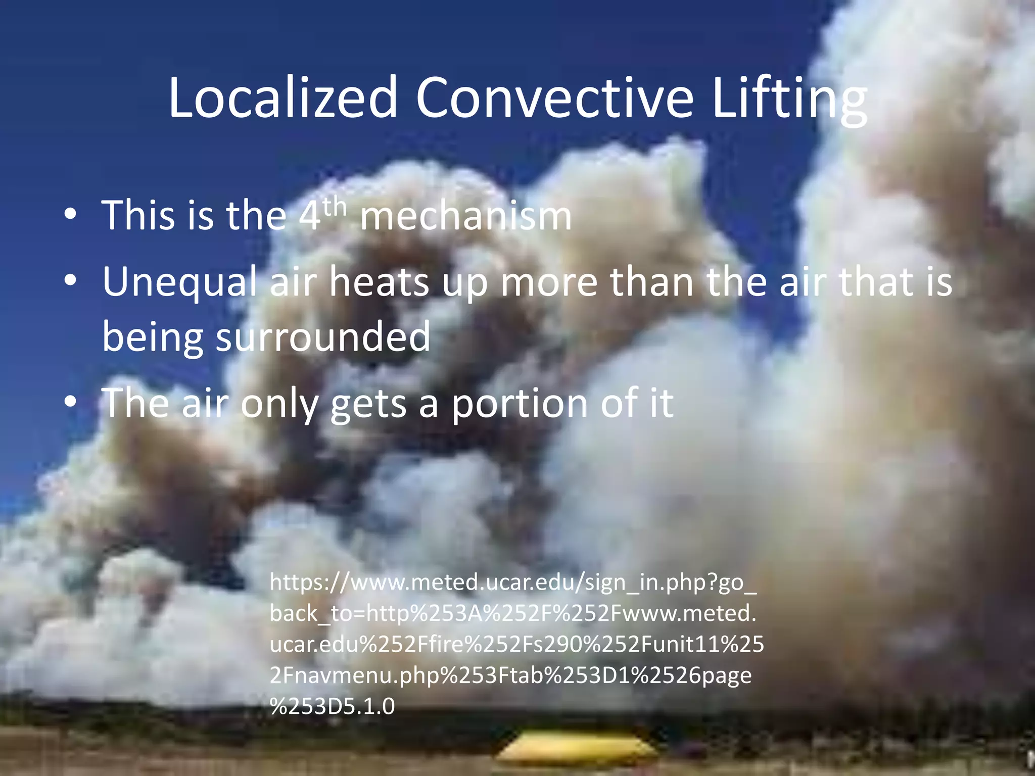 Localized Convective Lifting
• This is the 4th mechanism
• Unequal air heats up more than the air that is
  being surrounded
• The air only gets a portion of it


           https://www.meted.ucar.edu/sign_in.php?go_
           back_to=http%253A%252F%252Fwww.meted.
           ucar.edu%252Ffire%252Fs290%252Funit11%25
           2Fnavmenu.php%253Ftab%253D1%2526page
           %253D5.1.0
 