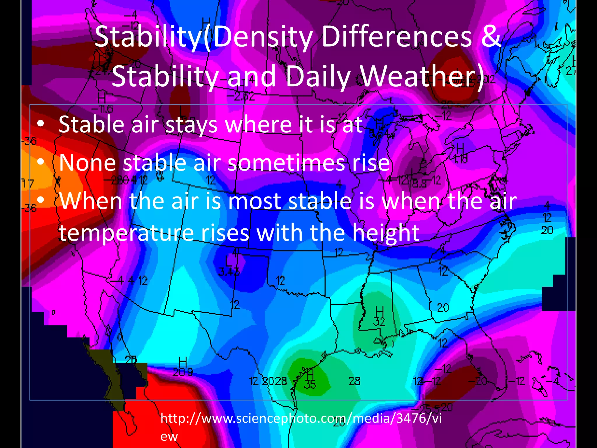 Stability(Density Differences &
      Stability and Daily Weather)
• Stable air stays where it is at
• None stable air sometimes rise
• When the air is most stable is when the air
  temperature rises with the height




           http://www.sciencephoto.com/media/3476/vi
           ew
 