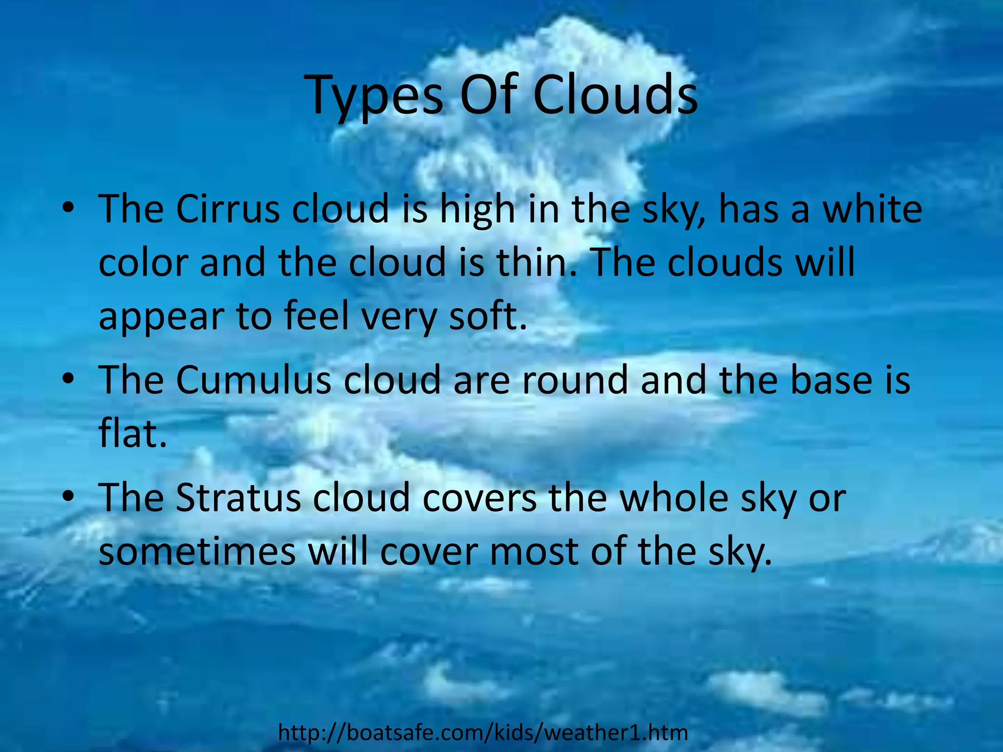 Types Of Clouds
• The Cirrus cloud is high in the sky, has a white
  color and the cloud is thin. The clouds will
  appear to feel very soft.
• The Cumulus cloud are round and the base is
  flat.
• The Stratus cloud covers the whole sky or
  sometimes will cover most of the sky.


            http://boatsafe.com/kids/weather1.htm
 