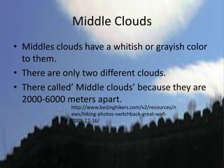 Middle Clouds
• Middles clouds have a whitish or grayish color
  to them.
• There are only two different clouds.
• There called’ Middle clouds’ because they are
  2000-6000 meters apart.
              http://www.beijinghikers.com/v2/resources/n
              ews/hiking-photos-switchback-great-wall-
              2009-12-16/
 