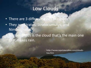 Low Clouds
• There are 3 different kinds of clouds
• They are Stratus, Stratocumulus, and
  Nimbostratus.
• Nimbostratus is the cloud that’s the main one
  that makes rain.

                        http://www.capetownskies.com/clouds-
                        low.htm
 