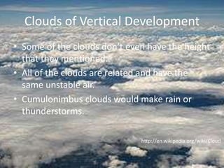 Clouds of Vertical Development
• Some of the clouds don’t even have the height
  that they mentioned.
• All of the clouds are related and have the
  same unstable air.
• Cumulonimbus clouds would make rain or
  thunderstorms.

                              http://en.wikipedia.org/wiki/Cloud
 