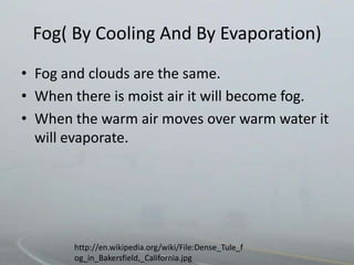 Fog( By Cooling And By Evaporation)
• Fog and clouds are the same.
• When there is moist air it will become fog.
• When the warm air moves over warm water it
  will evaporate.




       http://en.wikipedia.org/wiki/File:Dense_Tule_f
       og_in_Bakersfield,_California.jpg
 