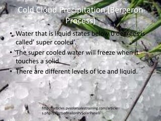 Cold Cloud Precipitation (Bergeron
               Process)
• Water that is liquid states below 0 degrees is
  called’ super cooled’.
• The super cooled water will freeze when it
  touches a solid.
• There are different levels of ice and liquid.



           http://articles.pvsolarsalestraining.com/article
           s.php?EffectsofHailonPVSolarPanels
 