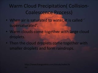 Warm Cloud Precipitation( Collision-
       Coalescence Process)
• When air is saturated to water, it is called ‘
  supersaturated’.
• Warm clouds come together with large cloud
  droplets.
• Then the cloud droplets come together with
  smaller droplets and form raindrops.


          http://www.frangardino.com/clouds/index.ht
          ml
 
