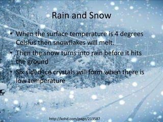 Rain and Snow
• When the surface temperature is 4 degrees
  Celsius then snowflakes will melt.
• Then the snow turns into rain before it hits
  the ground
• Six sided ice crystals will form when there is
  low temperature




              http://kohd.com/page/213587
 