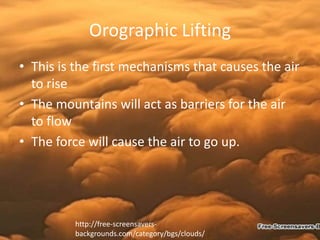Orographic Lifting
• This is the first mechanisms that causes the air
  to rise
• The mountains will act as barriers for the air
  to flow
• The force will cause the air to go up.




         http://free-screensavers-
         backgrounds.com/category/bgs/clouds/
 