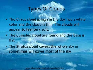 Types Of Clouds
• The Cirrus cloud is high in the sky, has a white
  color and the cloud is thin. The clouds will
  appear to feel very soft.
• The Cumulus cloud are round and the base is
  flat.
• The Stratus cloud covers the whole sky or
  sometimes will cover most of the sky.


            http://boatsafe.com/kids/weather1.htm
 