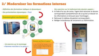 2/ Moderniser les formations internes
- Définition des formations ludiques et dynamiques
- Des présentations dynamiques : Prezi
- Des exercices sur le traitement des dossiers papiers :
➢ A l’aide d’un jeu de cartes, l’agent doit retrouver le dossier
correspondant (compréhension de ce qu’est un dossier et
les informations à retrouver pour l’archivage) ;
➢ Retrouver le tableau de gestion correspondant ;
➢ Rédiger le bordereau de versement ou d’élimination.
- Un exercice sur le nommage
« Nomme-moi bien si tu peux » :
 