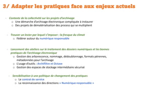 3/ Adapter les pratiques face aux enjeux actuels
- Contexte de la collectivité sur les projets d’archivage
o Une démarche d’archivage électronique compliquée à instaurer
o Des projets de dématérialisation des process qui se multiplient
- Trouver un levier par lequel s’imposer : la fresque du climat
o Fédérer autour du numérique responsable
- Lancement des ateliers sur le traitement des dossiers numériques et les bonnes
pratiques de l’archivage électronique
o Gestion des arborescence, nommage, dédoublonnage, formats pérennes,
métadonnées pour l’archivage
o L’usage d’outils : Archifiltre et Octave
o Gestion des espaces de stockage intermédiaire sécurisé
- Sensibilisation à une politique de changement des pratiques
o Le contrat de service
o La reconnaissance des directions « Numérique responsable »
 