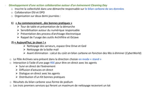 - Développement d’une action collaborative autour d’un évènement Cleaning Day
o Inscrire la collectivité dans une démarche responsable sur le bilan carbone de ses données
o Collaboration DSI et DPO
o Organisation sur deux demi-journées :
1) « Au commencement…des bonnes pratiques »
➢ Tour de table et présentation de la démarche
➢ Sensibilisation autour du numérique responsable
➢ Présentation des process d’archivage électronique
➢ Rappel de l’usage des outils Archifiltre et Octave
2) « Aujourd’hui, je clean ! »
➢ Nettoyage des serveurs, espace One Drive et Ged
➢ Nettoyage de la boîte mail
➢ Avant élimination : calcul du coût en bilan carbone en fonction des Mo à éliminer (CyberWorld)
o Le Pôle Archives sera présent dans la direction choisie en mode « stand »
o Interaction à l’aide d’une page RSE pour être en direct avec les agents
➢ Suivi en direct de l’évènement
➢ Diffusion d’astuces en direct
➢ Dialogue en direct avec les agents
➢ Distribution d’un Kit bonnes pratiques
o Résultats du bilan carbone sous forme de podium
o Les trois premiers services qui feront un maximum de nettoyage recevront un lot
 