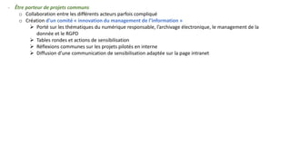 - Être porteur de projets communs
o Collaboration entre les différents acteurs parfois compliqué
o Création d’un comité « innovation du management de l’information »
➢ Porté sur les thématiques du numérique responsable, l’archivage électronique, le management de la
donnée et le RGPD
➢ Tables rondes et actions de sensibilisation
➢ Réflexions communes sur les projets pilotés en interne
➢ Diffusion d’une communication de sensibilisation adaptée sur la page intranet
 