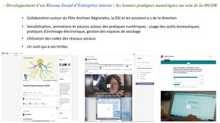 - Développement d’un Réseau Social d’Entreprise interne : les bonnes pratiques numériques au sein de la DGOR
• Sensibilisation, animations et astuces autour des pratiques numériques : usage des outils bureautiques,
pratiques d’archivage électronique, gestion des espaces de stockage
• Utilisation des codes des réseaux sociaux
• Collaboration autour du Pôle Archives Régionales, la DSI et les assistant.e.s de la direction
• Un outil qui a ses limites
 