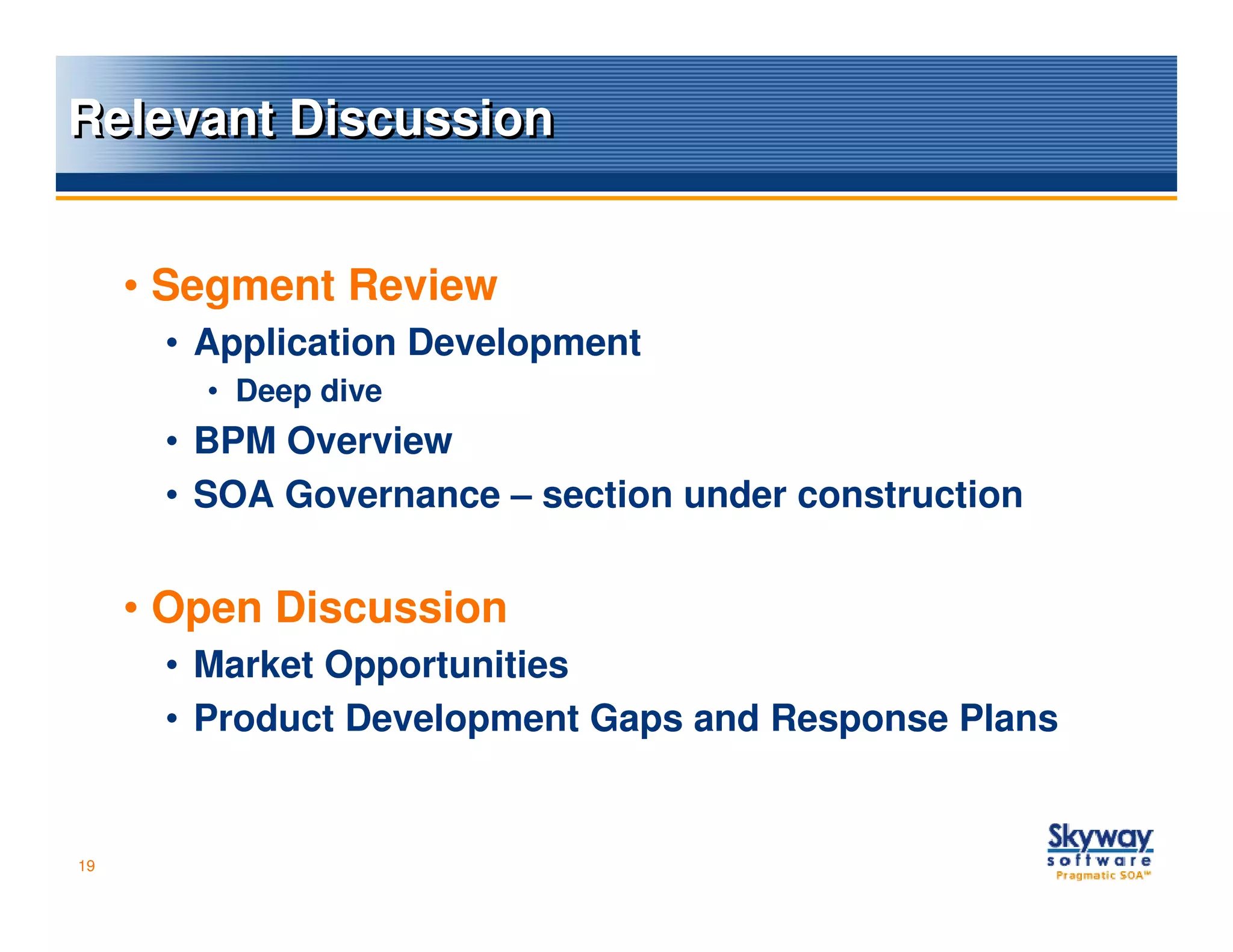 Relevant Discussion


     • Segment Review
      • Application Development
        • Deep dive
      • BPM Overview
      • SOA Governance – section under construction


     • Open Discussion
      • Market Opportunities
      • Product Development Gaps and Response Plans


19
 