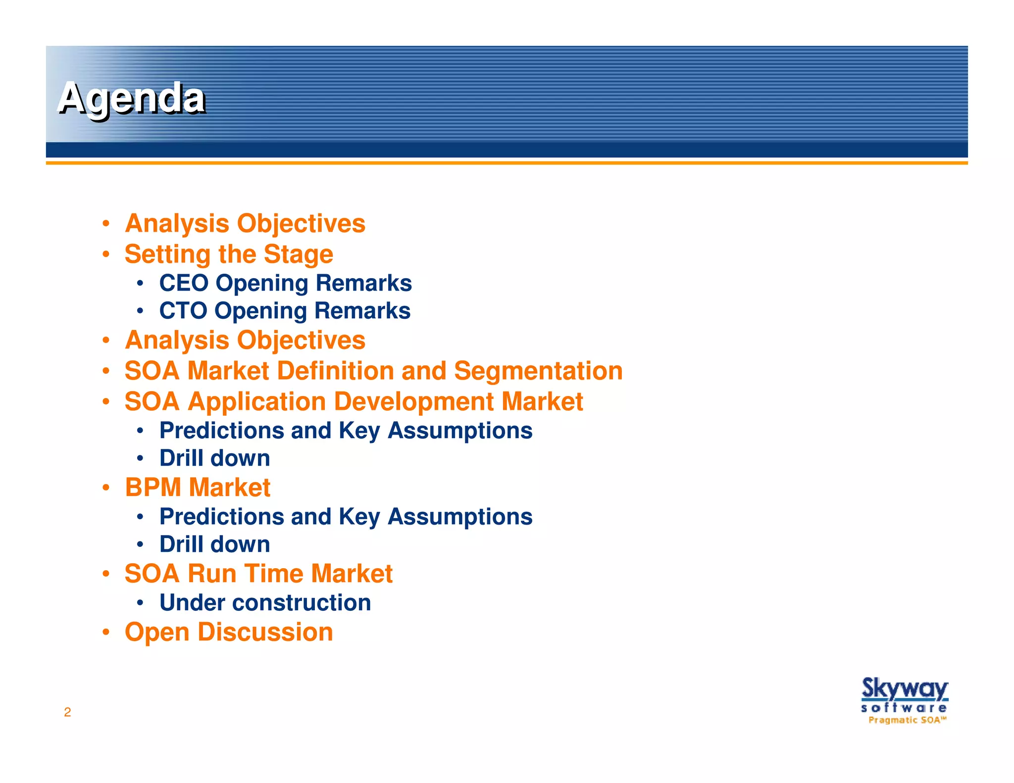 Agenda

    • Analysis Objectives
    • Setting the Stage
      • CEO Opening Remarks
      • CTO Opening Remarks
    • Analysis Objectives
    • SOA Market Definition and Segmentation
    • SOA Application Development Market
      • Predictions and Key Assumptions
      • Drill down
    • BPM Market
      • Predictions and Key Assumptions
      • Drill down
    • SOA Run Time Market
      • Under construction
    • Open Discussion

2
 