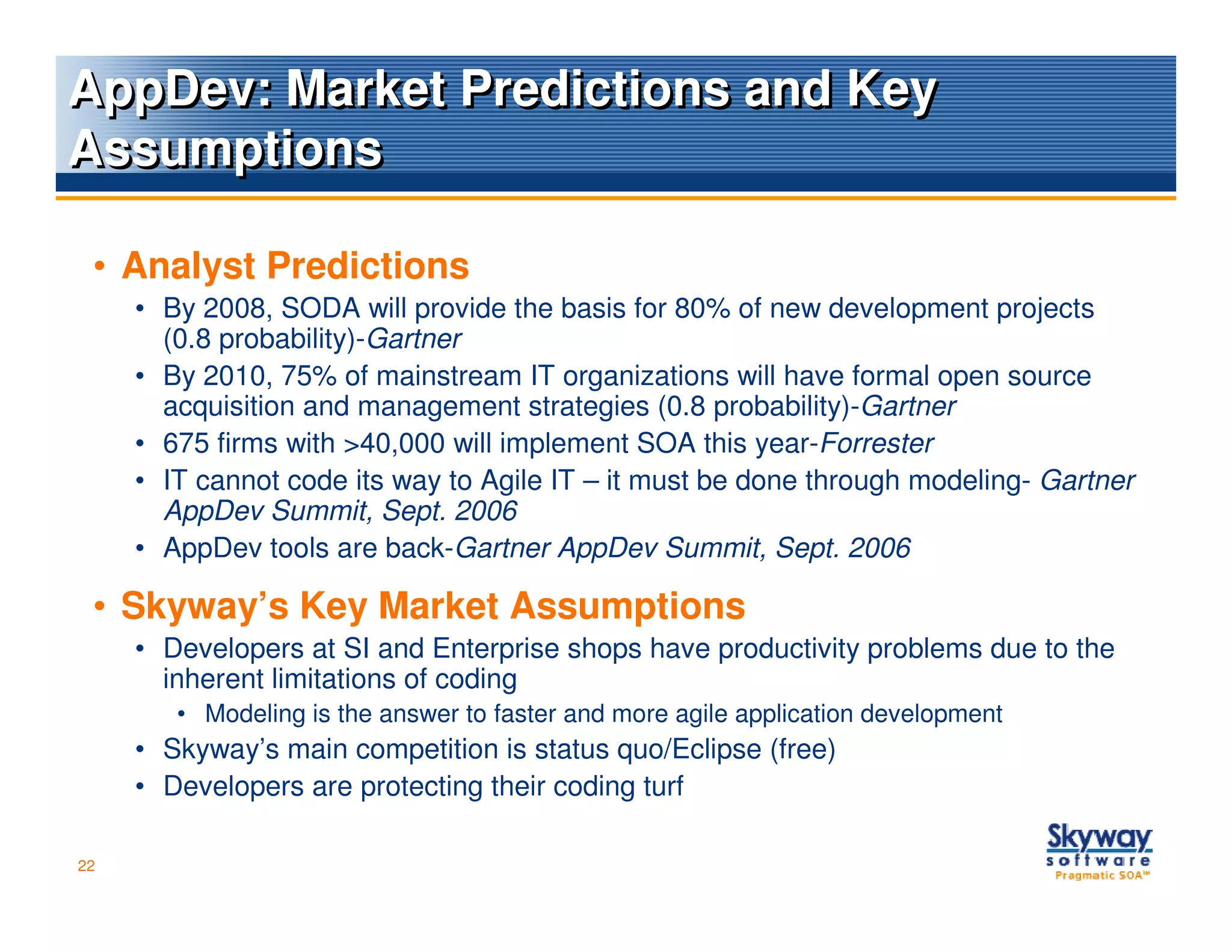 AppDev: Market Predictions and Key
Assumptions

 • Analyst Predictions
     • By 2008, SODA will provide the basis for 80% of new development projects
       (0.8 probability)-Gartner
     • By 2010, 75% of mainstream IT organizations will have formal open source
       acquisition and management strategies (0.8 probability)-Gartner
     • 675 firms with >40,000 will implement SOA this year-Forrester
     • IT cannot code its way to Agile IT – it must be done through modeling- Gartner
       AppDev Summit, Sept. 2006
     • AppDev tools are back-Gartner AppDev Summit, Sept. 2006

 • Skyway’s Key Market Assumptions
     • Developers at SI and Enterprise shops have productivity problems due to the
       inherent limitations of coding
        • Modeling is the answer to faster and more agile application development
     • Skyway’s main competition is status quo/Eclipse (free)
     • Developers are protecting their coding turf

22
 