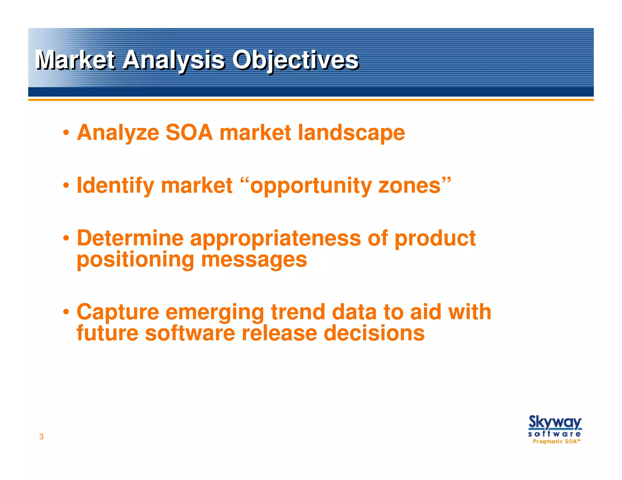 Market Analysis Objectives

    • Analyze SOA market landscape

    • Identify market “opportunity zones”

    • Determine appropriateness of product
      positioning messages

    • Capture emerging trend data to aid with
      future software release decisions



3
 