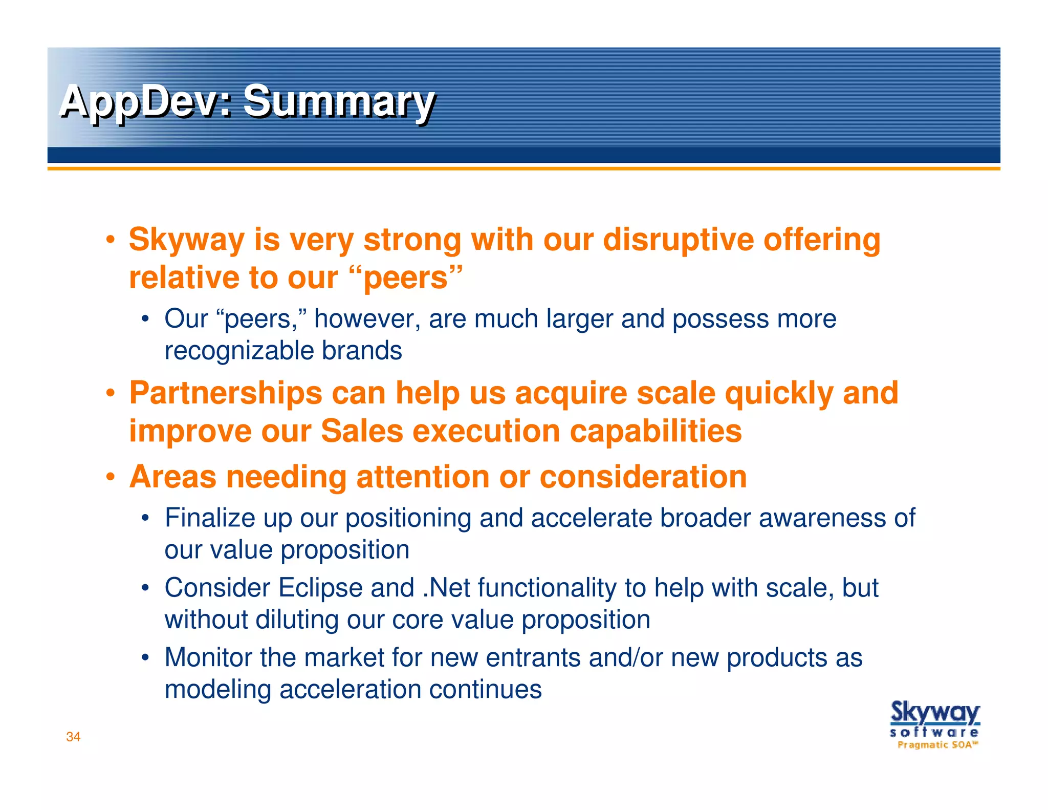 AppDev: Summary


     • Skyway is very strong with our disruptive offering
       relative to our “peers”
       • Our “peers,” however, are much larger and possess more
         recognizable brands
     • Partnerships can help us acquire scale quickly and
       improve our Sales execution capabilities
     • Areas needing attention or consideration
       • Finalize up our positioning and accelerate broader awareness of
         our value proposition
       • Consider Eclipse and .Net functionality to help with scale, but
         without diluting our core value proposition
       • Monitor the market for new entrants and/or new products as
         modeling acceleration continues
34
 