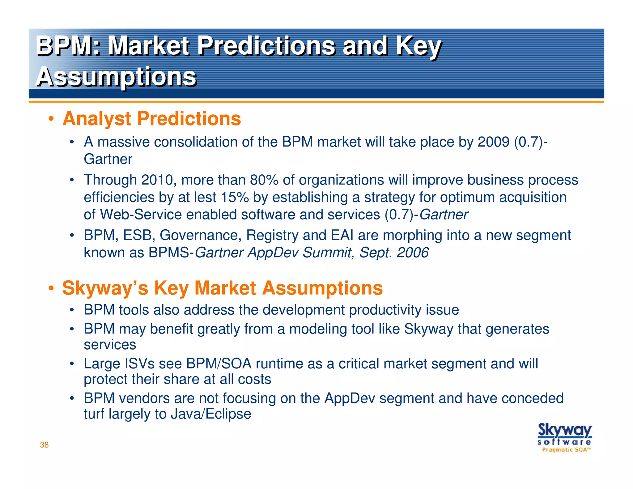 BPM: Market Predictions and Key
Assumptions
 • Analyst Predictions
     • A massive consolidation of the BPM market will take place by 2009 (0.7)-
       Gartner
     • Through 2010, more than 80% of organizations will improve business process
       efficiencies by at lest 15% by establishing a strategy for optimum acquisition
       of Web-Service enabled software and services (0.7)-Gartner
     • BPM, ESB, Governance, Registry and EAI are morphing into a new segment
       known as BPMS-Gartner AppDev Summit, Sept. 2006

 • Skyway’s Key Market Assumptions
     • BPM tools also address the development productivity issue
     • BPM may benefit greatly from a modeling tool like Skyway that generates
       services
     • Large ISVs see BPM/SOA runtime as a critical market segment and will
       protect their share at all costs
     • BPM vendors are not focusing on the AppDev segment and have conceded
       turf largely to Java/Eclipse

38
 