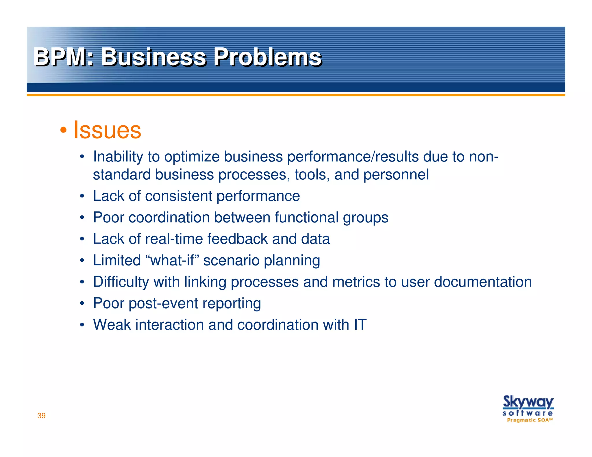 BPM: Business Problems


     • Issues
      • Inability to optimize business performance/results due to non-
        standard business processes, tools, and personnel
      • Lack of consistent performance
      • Poor coordination between functional groups
      • Lack of real-time feedback and data
      • Limited “what-if” scenario planning
      • Difficulty with linking processes and metrics to user documentation
      • Poor post-event reporting
      • Weak interaction and coordination with IT




39
 