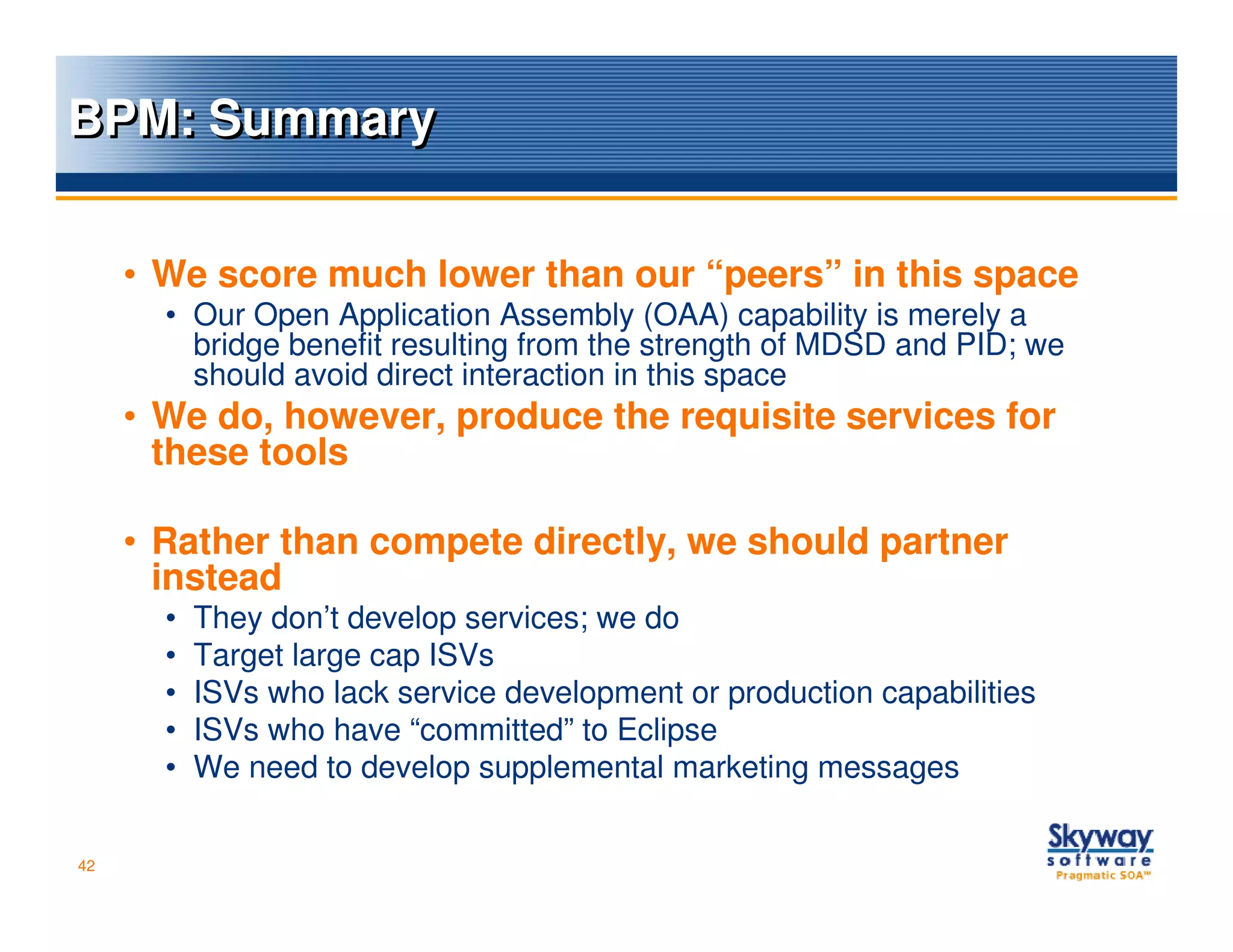 BPM: Summary


     • We score much lower than our “peers” in this space
       • Our Open Application Assembly (OAA) capability is merely a
         bridge benefit resulting from the strength of MDSD and PID; we
         should avoid direct interaction in this space
     • We do, however, produce the requisite services for
       these tools

     • Rather than compete directly, we should partner
       instead
       •   They don’t develop services; we do
       •   Target large cap ISVs
       •   ISVs who lack service development or production capabilities
       •   ISVs who have “committed” to Eclipse
       •   We need to develop supplemental marketing messages

42
 