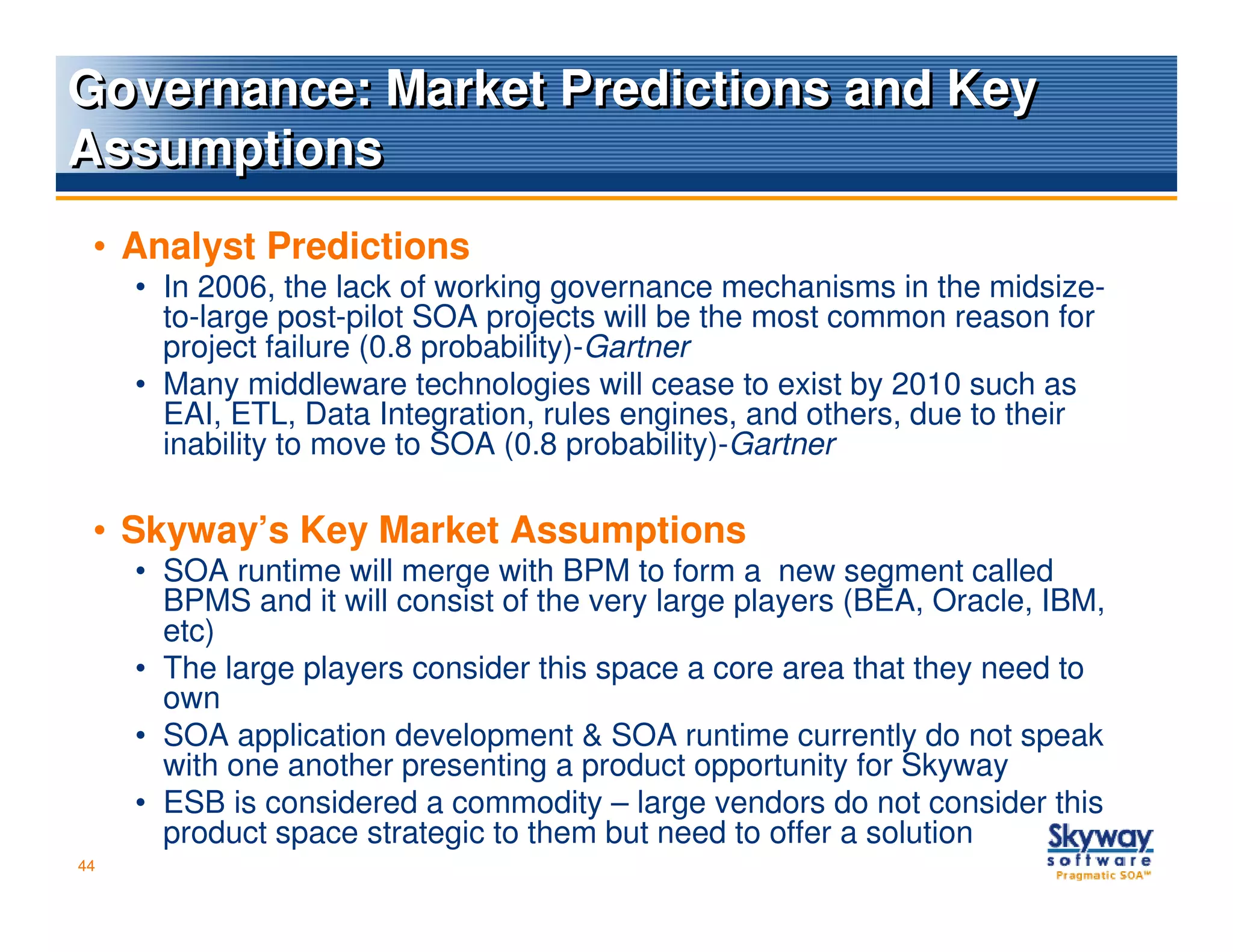 Governance: Market Predictions and Key
Assumptions
 • Analyst Predictions
     • In 2006, the lack of working governance mechanisms in the midsize-
       to-large post-pilot SOA projects will be the most common reason for
       project failure (0.8 probability)-Gartner
     • Many middleware technologies will cease to exist by 2010 such as
       EAI, ETL, Data Integration, rules engines, and others, due to their
       inability to move to SOA (0.8 probability)-Gartner

 • Skyway’s Key Market Assumptions
     • SOA runtime will merge with BPM to form a new segment called
       BPMS and it will consist of the very large players (BEA, Oracle, IBM,
       etc)
     • The large players consider this space a core area that they need to
       own
     • SOA application development & SOA runtime currently do not speak
       with one another presenting a product opportunity for Skyway
     • ESB is considered a commodity – large vendors do not consider this
       product space strategic to them but need to offer a solution
44
 