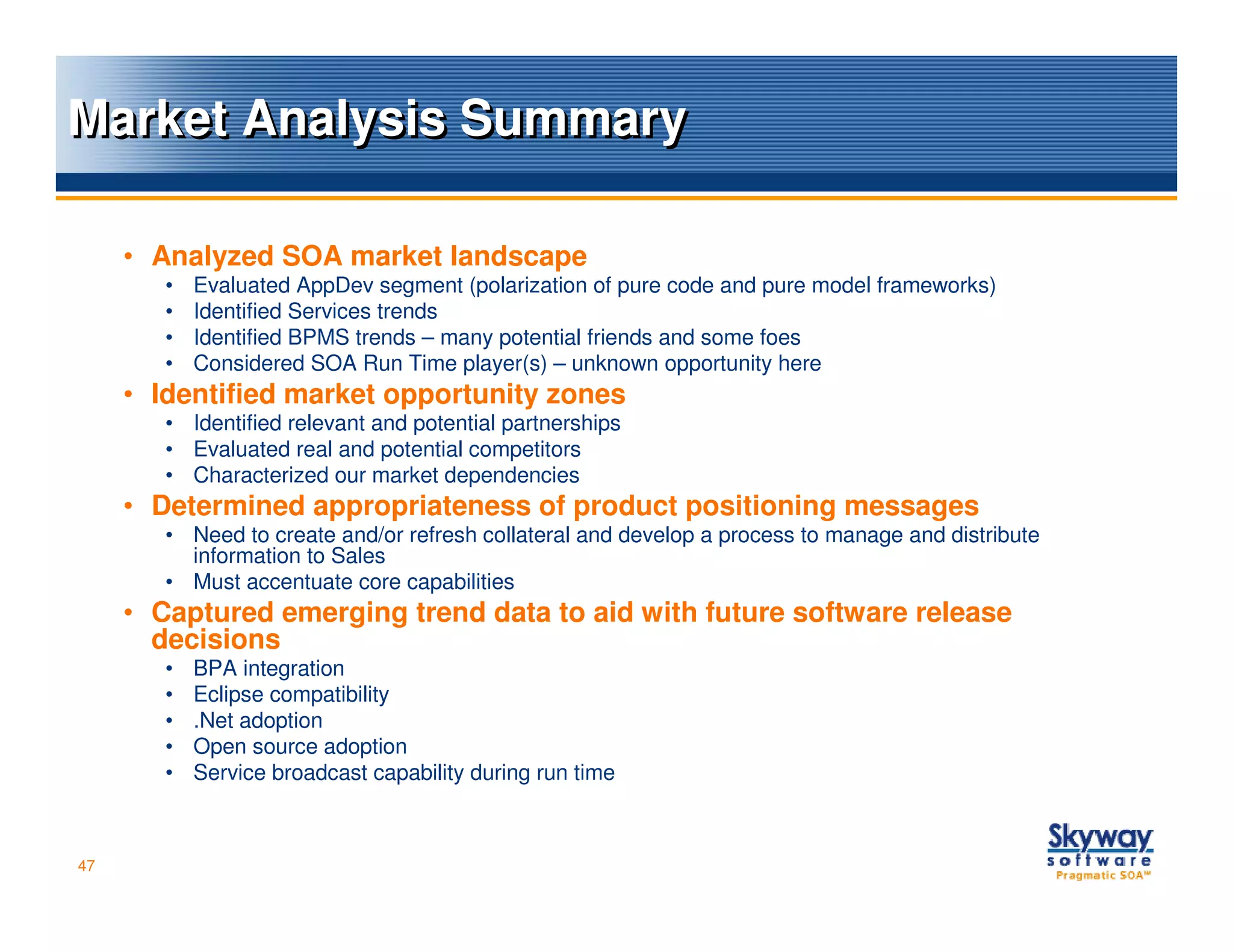 Market Analysis Summary

     • Analyzed SOA market landscape
        •   Evaluated AppDev segment (polarization of pure code and pure model frameworks)
        •   Identified Services trends
        •   Identified BPMS trends – many potential friends and some foes
        •   Considered SOA Run Time player(s) – unknown opportunity here
     • Identified market opportunity zones
        • Identified relevant and potential partnerships
        • Evaluated real and potential competitors
        • Characterized our market dependencies
     • Determined appropriateness of product positioning messages
        • Need to create and/or refresh collateral and develop a process to manage and distribute
          information to Sales
        • Must accentuate core capabilities
     • Captured emerging trend data to aid with future software release
       decisions
        •   BPA integration
        •   Eclipse compatibility
        •   .Net adoption
        •   Open source adoption
        •   Service broadcast capability during run time



47
 
