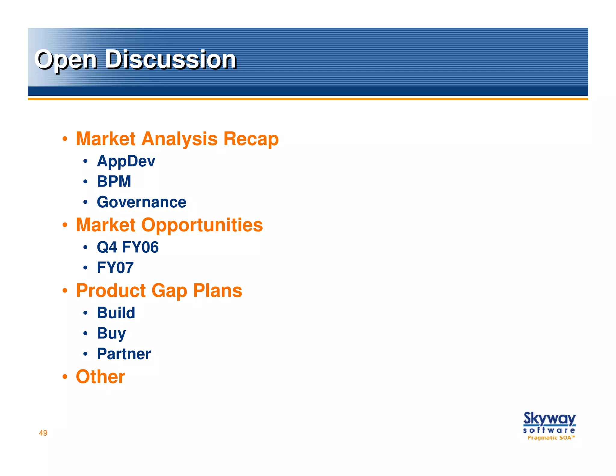 Open Discussion


     • Market Analysis Recap
       • AppDev
       • BPM
       • Governance
     • Market Opportunities
       • Q4 FY06
       • FY07
     • Product Gap Plans
       • Build
       • Buy
       • Partner
     • Other

49
 