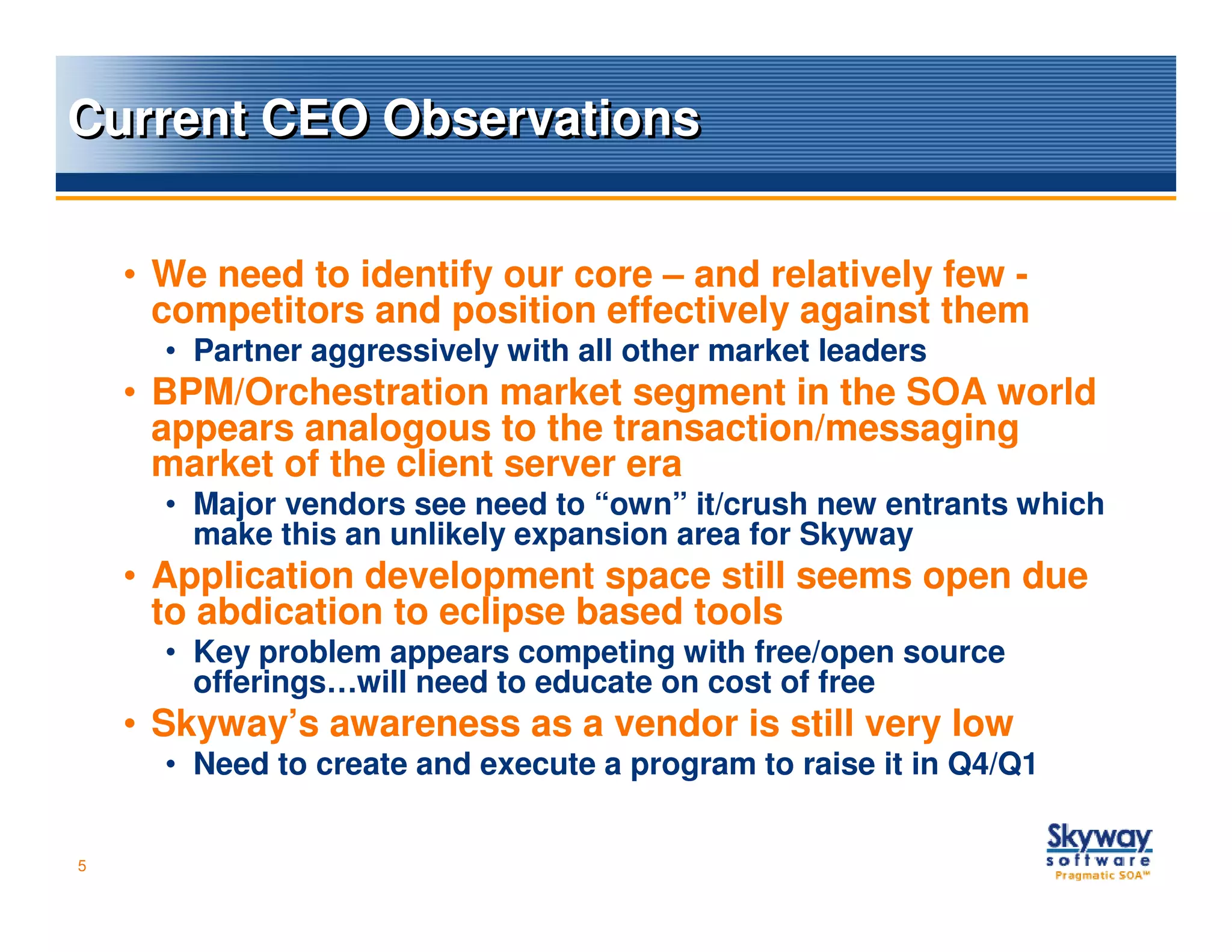 Current CEO Observations


    • We need to identify our core – and relatively few -
      competitors and position effectively against them
      • Partner aggressively with all other market leaders
    • BPM/Orchestration market segment in the SOA world
      appears analogous to the transaction/messaging
      market of the client server era
      • Major vendors see need to “own” it/crush new entrants which
        make this an unlikely expansion area for Skyway
    • Application development space still seems open due
      to abdication to eclipse based tools
      • Key problem appears competing with free/open source
        offerings…will need to educate on cost of free
    • Skyway’s awareness as a vendor is still very low
      • Need to create and execute a program to raise it in Q4/Q1


5
 
