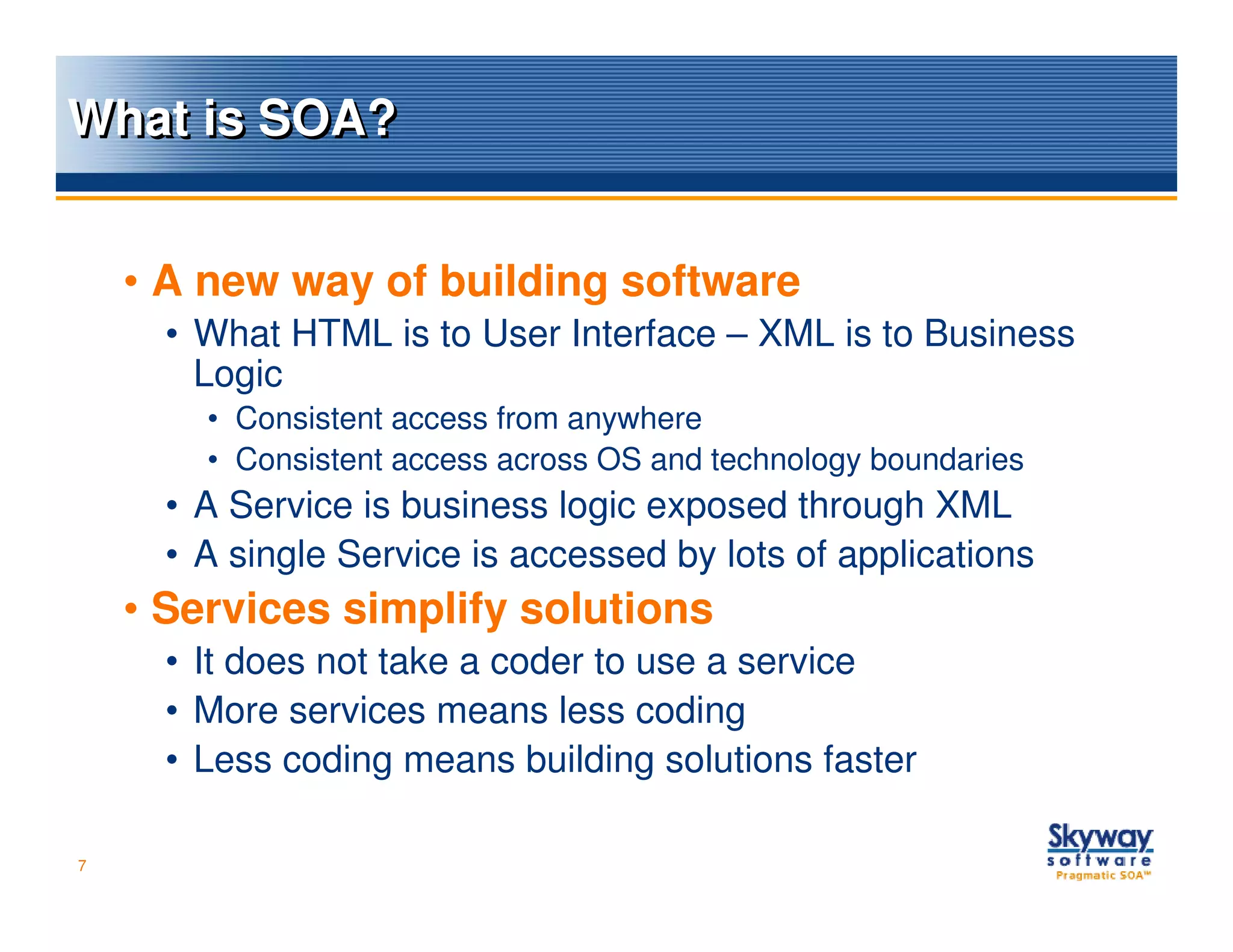 What is SOA?


    • A new way of building software
      • What HTML is to User Interface – XML is to Business
        Logic
        • Consistent access from anywhere
        • Consistent access across OS and technology boundaries
      • A Service is business logic exposed through XML
      • A single Service is accessed by lots of applications
    • Services simplify solutions
      • It does not take a coder to use a service
      • More services means less coding
      • Less coding means building solutions faster

7
 