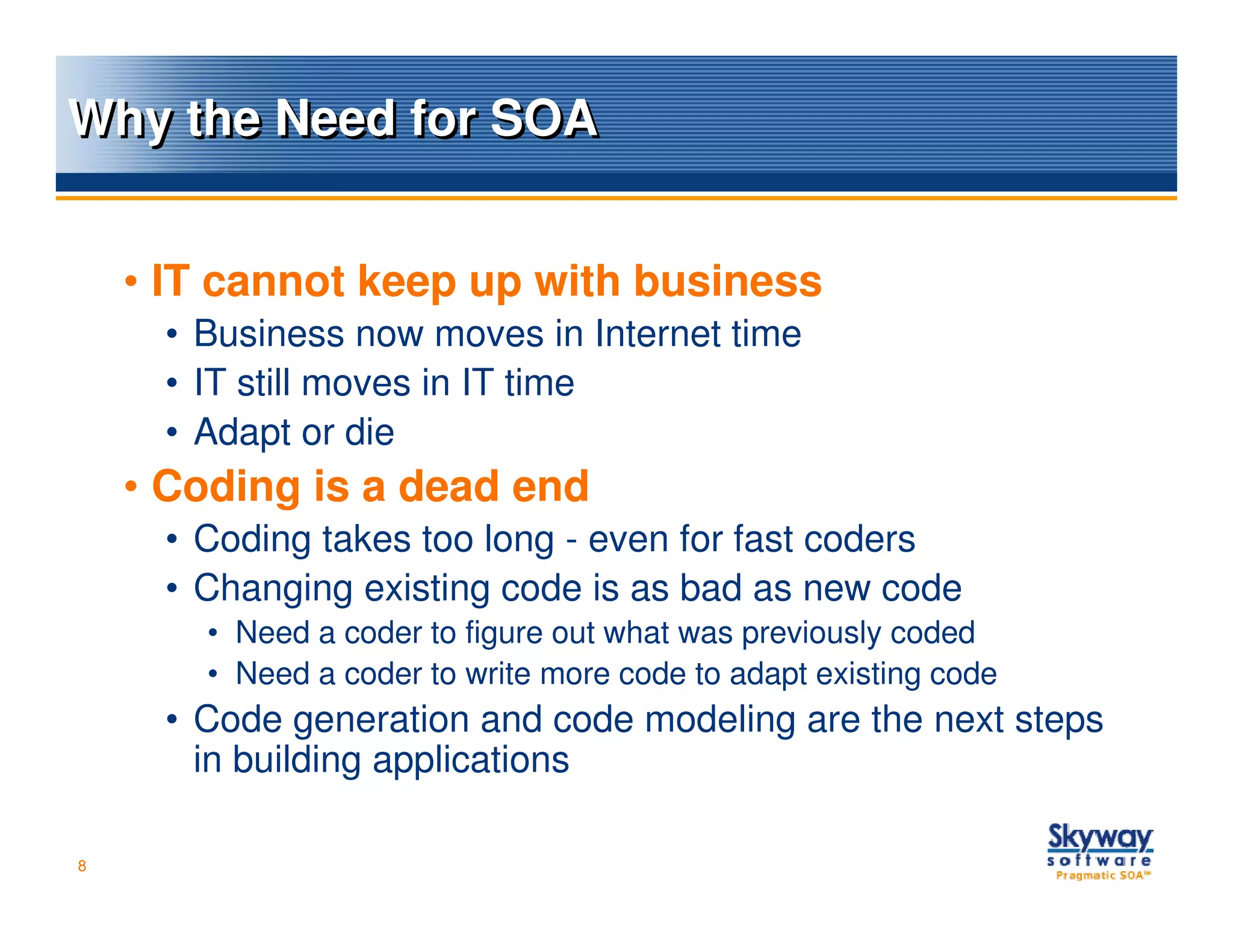 Why the Need for SOA


    • IT cannot keep up with business
     • Business now moves in Internet time
     • IT still moves in IT time
     • Adapt or die
    • Coding is a dead end
     • Coding takes too long - even for fast coders
     • Changing existing code is as bad as new code
       • Need a coder to figure out what was previously coded
       • Need a coder to write more code to adapt existing code
     • Code generation and code modeling are the next steps
       in building applications

8
 