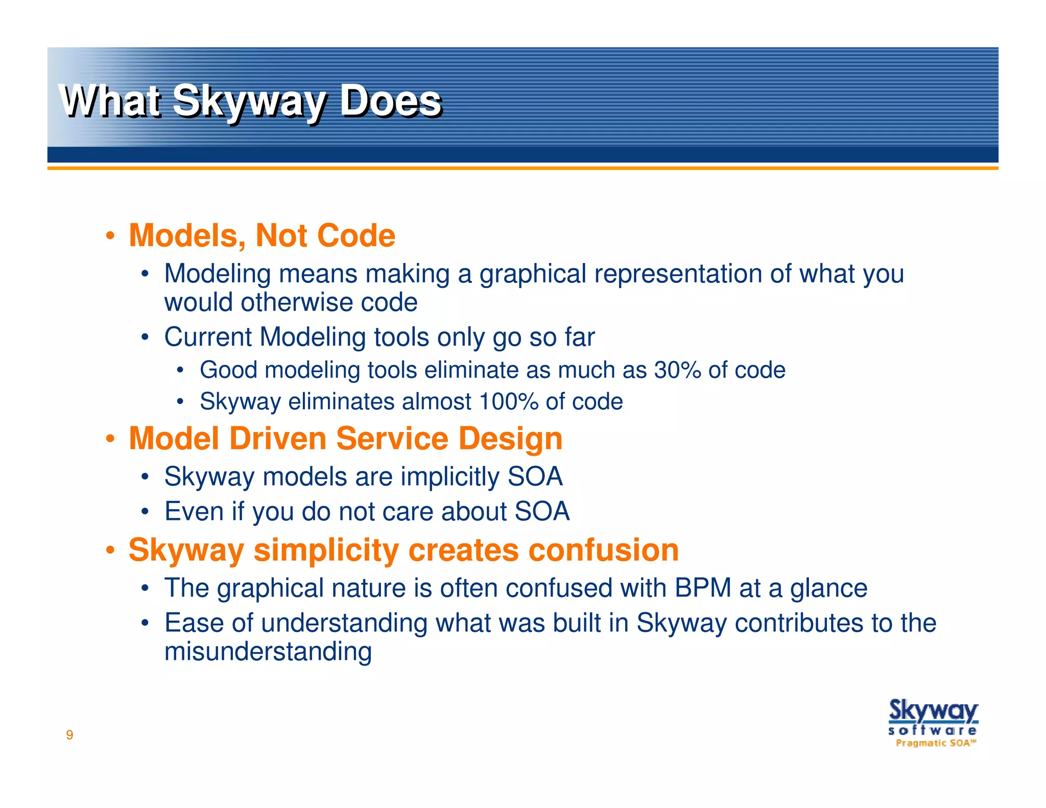 What Skyway Does


    • Models, Not Code
      • Modeling means making a graphical representation of what you
        would otherwise code
      • Current Modeling tools only go so far
        • Good modeling tools eliminate as much as 30% of code
        • Skyway eliminates almost 100% of code
    • Model Driven Service Design
      • Skyway models are implicitly SOA
      • Even if you do not care about SOA
    • Skyway simplicity creates confusion
      • The graphical nature is often confused with BPM at a glance
      • Ease of understanding what was built in Skyway contributes to the
        misunderstanding

9
 