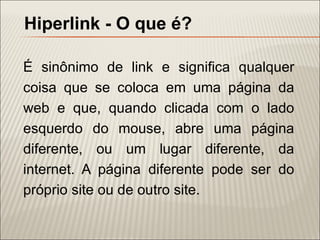 Hiperlink - O que é?

É sinônimo de link e significa qualquer
coisa que se coloca em uma página da
web e que, quando clicada com o lado
esquerdo do mouse, abre uma página
diferente, ou um lugar diferente, da
internet. A página diferente pode ser do
próprio site ou de outro site.
 