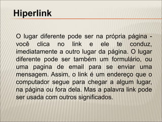 Hiperlink

O lugar diferente pode ser na própria página -
você clica no link e ele te conduz,
imediatamente a outro lugar da página. O lugar
diferente pode ser também um formulário, ou
uma pagina de email para se enviar uma
mensagem. Assim, o link é um endereço que o
computador segue para chegar a algum lugar,
na página ou fora dela. Mas a palavra link pode
ser usada com outros significados.
 