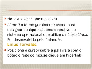  No texto, selecione a palavra.
 Linux é o termo geralmente usado para
  designar qualquer sistema operativo ou
  sistema operacional que utilize o núcleo Linux.
  Foi desenvolvido pelo finlandês
  Linus Tor valds
 Posicione o cursor sobre a palavra e com o
  botão direito do mouse clique em hiperlink
 