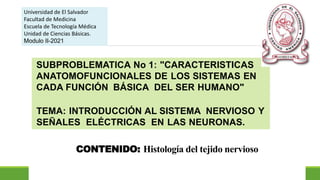 CONTENIDO: Histología del tejido nervioso
Universidad de El Salvador
Facultad de Medicina
Escuela de Tecnología Médica
Unidad de Ciencias Básicas.
Modulo II-2021
SUBPROBLEMATICA No 1: "CARACTERISTICAS
ANATOMOFUNCIONALES DE LOS SISTEMAS EN
CADA FUNCIÓN BÁSICA DEL SER HUMANO"
TEMA: INTRODUCCIÓN AL SISTEMA NERVIOSO Y
SEÑALES ELÉCTRICAS EN LAS NEURONAS.
 