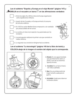 DIBUJA en el recuadro un barco en las afirmaciones verdadera
COLOCA abajo de la imagen el nombre del objeto que le corresponda.
1. Entre los siglos XI y XIII los reinos de Europa organizaron
ocho expediciones militares.
2. A partir de las Cruzadas, en Europa aminoró el consumo
de artículos asiáticos.
3. En 1453 las costas Mediterráneas empezaron a ser asaltadas
por piratas aliados de los turcos.
4. La canela y el clavo eran especies muy apreciadas por los
europeos.
5. Los portugueses realizaron la primer ruta que consistió en
rodear América.
6. La segunda ruta consistió en dirigirse hacia occidente.
1. Brújula: Es una aguja imantada
que gira libremente sobre un
poste y uno de sus extremos
apunta al norte.
2. Carabela: Era un barco liviano
con velas cuadradas.
3. Nao: Era una embarcación de
mayor tamaño usada para la
guerra.
4. Astrolabio: Usado para observar
la bóveda celeste.
7
Lee el subtema "España y Europa en el viejo Mundo" (página 147) y
Lee el subtema "La tecnología" (página 145 de tu libro de texto) y
 