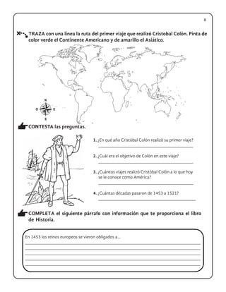 TRAZA con una línea la ruta del primer viaje que realizó Cristobal Colón. Pinta de
color verde el Continente Americano y de amarillo el Asiático.
CONTESTA las preguntas.
COMPLETA el siguiente párrafo con información que te proporciona el libro
de Historia.
1. ¿En qué año Cristóbal Colón realizó su primer viaje?
_______________________________________
2. ¿Cuál era el objetivo de Colón en este viaje?
_______________________________________
3. ¿Cuántos viajes realizó Cristóbal Colón a lo que hoy
se le conoce como América?
_______________________________________
4. ¿Cuántas décadas pasaron de 1453 a 1521?
________________________________________
En 1453 los reinos europeos se vieron obligados a...
________________________________________________________________________
________________________________________________________________________
________________________________________________________________________
________________________________________________________________________
________________________________________________________________________
8
 