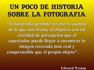 Un poco de HISTORIA
sobre LA FOTOGRAFÍA
“la fotografía permite revelar la esencia
 de lo que está frente al objetivo con tal
      claridad de percepción que el
 espectador puede llegar a encontrar la
       imagen recreada más real y
comprensible que el propio objeto".


                            Edward Weston
 