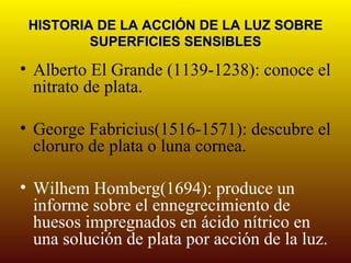 HISTORIA DE LA ACCIÓN DE LA LUZ SOBRE
         SUPERFICIES SENSIBLES

• Alberto El Grande (1139-1238): conoce el
  nitrato de plata.

• George Fabricius(1516-1571): descubre el
  cloruro de plata o luna cornea.

• Wilhem Homberg(1694): produce un
  informe sobre el ennegrecimiento de
  huesos impregnados en ácido nítrico en
  una solución de plata por acción de la luz.
 