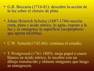 • G.B. Beccaria (1716-81): descubre la acción de
  la luz sobre el cloruro de plata

• Johan Heinrich Schulze (1687-1744) mezcla
  creta, plata y ácido nítrico, lo agita, expone a la
  luz y se ennegrece la superficie (scoptophore-
  que aporta tinieblas).

• C.W. Scheele(1742-86): continua el estudio.

• T.Wedgwood (1761-1805): moja papel o cuero
  blanco en ácido nítrico, lo recubre con un
  dibujo translucido y obtiene imágenes que luego
  se ennegrecen.
 