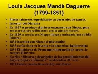 Louis Jacques Mandè Daguerre
          (1799-1851)
• Pintor talentoso, especializado en decorados de teatros.
• Inventor del Diorama
• En 1827 se produce el primer encuentro con Niepce, para
  conocer sus procedimientos con la cámara oscura.
• En 1829 se asocia con Niepce (luego continuada por su hijo
  Isidore)
• 1832 inventan con Niepce el physatotipo
• 1835 perfecciona su invento y lo denomina daguerrotipo
• 1839 El gobierno de Franciapor intermedio de Arago, le
  compra el invento
• Escribe “Historia y descripción de los procedimientos del
  daguerrotipo y el diorama” reeditandose 30 veces.
• 1851 Fallece en una finca de Bry-sur-Marne
 