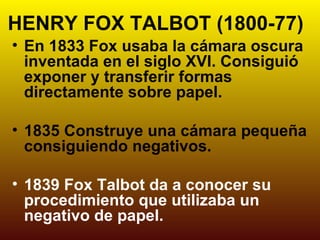 HENRY FOX TALBOT (1800-77)
• En 1833 Fox usaba la cámara oscura
  inventada en el siglo XVI. Consiguió
  exponer y transferir formas
  directamente sobre papel.

• 1835 Construye una cámara pequeña
  consiguiendo negativos.

• 1839 Fox Talbot da a conocer su
  procedimiento que utilizaba un
  negativo de papel.
 