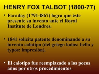 HENRY FOX TALBOT (1800-77)
• Faraday (1791-l867) logra que éste
  presente su invento ante el Royal
  Institute de Londres.

• 1841 solicita patente denominando a su
  invento calotipo (del griego kalos: bello y
  typos: impresión).

• El calotipo fue reemplazado a los pocos
  años por otros procedimientos.
 