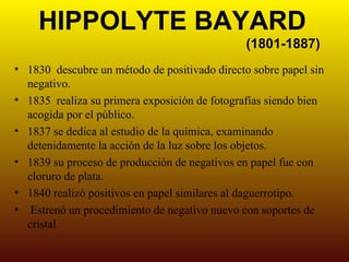 HIPPOLYTE BAYARD
                                               (1801-1887)
• 1830 descubre un método de positivado directo sobre papel sin
  negativo.
• 1835 realiza su primera exposición de fotografías siendo bien
  acogida por el público.
• 1837 se dedica al estudio de la química, examinando
  detenidamente la acción de la luz sobre los objetos.
• 1839 su proceso de producción de negativos en papel fue con
  cloruro de plata.
• 1840 realizó positivos en papel similares al daguerrotipo.
• Estrenó un procedimiento de negativo nuevo con soportes de
  cristal
 